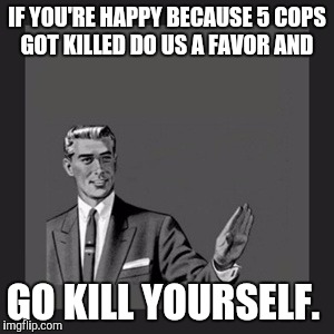 Promptly.  | IF YOU'RE HAPPY BECAUSE 5 COPS GOT KILLED DO US A FAVOR AND; GO KILL YOURSELF. | image tagged in memes,kill yourself guy,police,shooting,meme | made w/ Imgflip meme maker