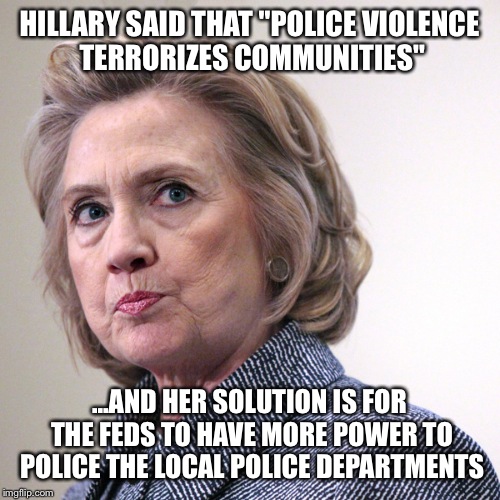 hillary clinton pissed | HILLARY SAID THAT "POLICE VIOLENCE TERRORIZES COMMUNITIES"; ...AND HER SOLUTION IS FOR THE FEDS TO HAVE MORE POWER TO POLICE THE LOCAL POLICE DEPARTMENTS | image tagged in hillary clinton pissed | made w/ Imgflip meme maker