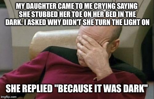 Captain Picard Facepalm | MY DAUGHTER CAME TO ME CRYING SAYING SHE STUBBED HER TOE ON HER BED IN THE DARK. I ASKED WHY DIDN'T SHE TURN THE LIGHT ON; SHE REPLIED "BECAUSE IT WAS DARK" | image tagged in memes,captain picard facepalm,daughter,toe,comes from her moms side | made w/ Imgflip meme maker