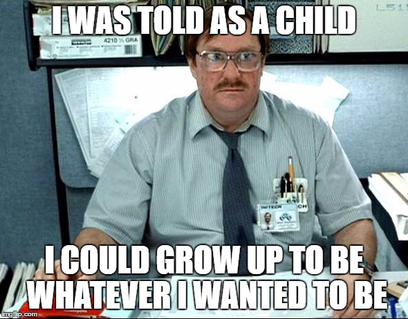 I Was Told There Would Be |  I WAS TOLD AS A CHILD; I COULD GROW UP TO BE WHATEVER I WANTED TO BE | image tagged in memes,i was told there would be | made w/ Imgflip meme maker