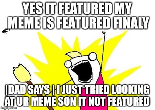X All The Y | YES IT FEATURED MY MEME IS FEATURED FINALY; |DAD SAYS | I JUST TRIED LOOKING AT UR MEME SON IT NOT FEATURED | image tagged in memes,x all the y | made w/ Imgflip meme maker