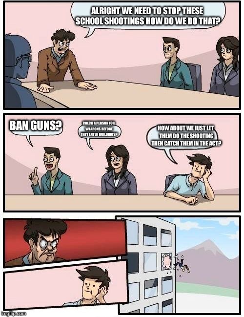 Boardroom Meeting Suggestion | ALRIGHT WE NEED TO STOP THESE SCHOOL SHOOTINGS HOW DO WE DO THAT? BAN GUNS? CHECK A PERSON FOR WEAPONS BEFORE THEY ENTER BUILDINGS? HOW ABOUT WE JUST LET THEM DO THE SHOOTING THEN CATCH THEM IN THE ACT? | image tagged in memes,boardroom meeting suggestion | made w/ Imgflip meme maker