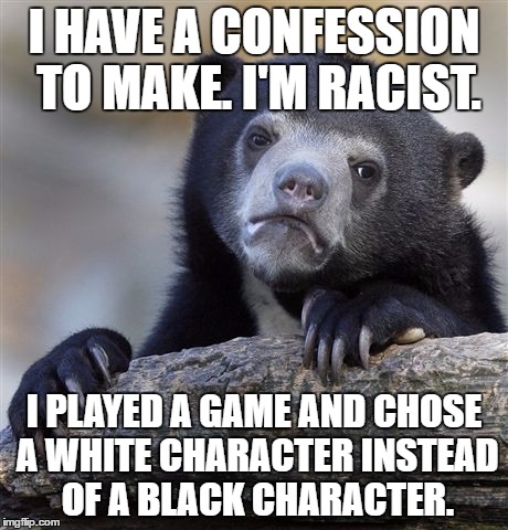 I humbly ask the black population of the world to forgive my egregious sin. I now realize I have been wrong. | I HAVE A CONFESSION TO MAKE. I'M RACIST. I PLAYED A GAME AND CHOSE A WHITE CHARACTER INSTEAD OF A BLACK CHARACTER. | image tagged in memes,confession bear | made w/ Imgflip meme maker