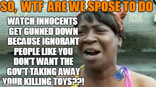 Ain't Nobody Got Time For That Meme | SO,  WTF  ARE WE SPOSE TO DO WATCH INNOCENTS GET GUNNED DOWN BECAUSE IGNORANT PEOPLE LIKE YOU DON'T WANT THE GOV'T TAKING AWAY YOUR KILLING  | image tagged in memes,aint nobody got time for that | made w/ Imgflip meme maker