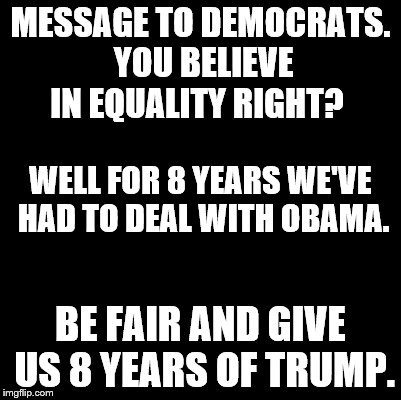 Blank | MESSAGE TO DEMOCRATS. YOU BELIEVE IN EQUALITY RIGHT? WELL FOR 8 YEARS WE'VE HAD TO DEAL WITH OBAMA. BE FAIR AND GIVE US 8 YEARS OF TRUMP. | image tagged in blank | made w/ Imgflip meme maker