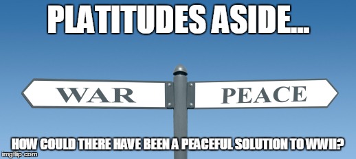 PLATITUDES ASIDE... HOW COULD THERE HAVE BEEN A PEACEFUL SOLUTION TO WWII? | image tagged in world war2,peace | made w/ Imgflip meme maker