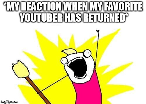 X All The Y | *MY REACTION WHEN MY FAVORITE YOUTUBER HAS RETURNED* | image tagged in memes,x all the y | made w/ Imgflip meme maker