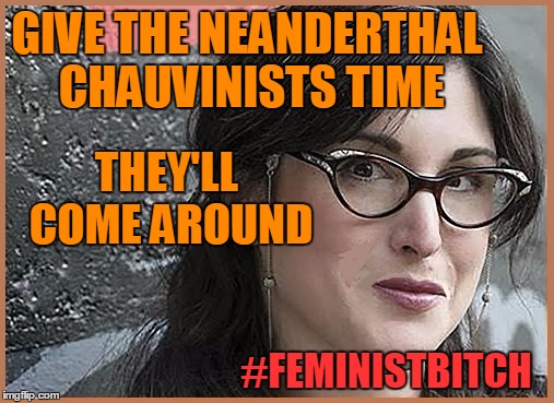 feminist Zeisler | GIVE THE NEANDERTHAL CHAUVINISTS TIME #FEMINISTB**CH THEY'LL COME AROUND | image tagged in feminist zeisler | made w/ Imgflip meme maker