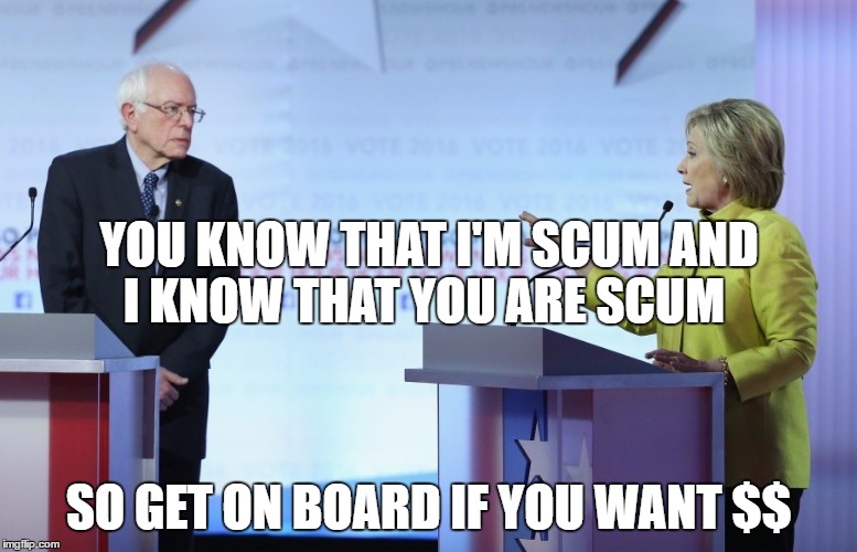 Hillary Clinton Bernie Sanders | YOU KNOW THAT I'M SCUM AND I KNOW THAT YOU ARE SCUM; SO GET ON BOARD IF YOU WANT $$ | image tagged in hillary clinton bernie sanders | made w/ Imgflip meme maker