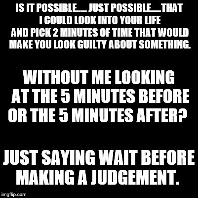 Blank | IS IT POSSIBLE..... JUST POSSIBLE.....THAT I COULD LOOK INTO YOUR LIFE AND PICK 2 MINUTES OF TIME THAT WOULD MAKE YOU LOOK GUILTY ABOUT SOMETHING. WITHOUT ME LOOKING AT THE 5 MINUTES BEFORE OR THE 5 MINUTES AFTER? JUST SAYING WAIT BEFORE MAKING A JUDGEMENT. | image tagged in blank | made w/ Imgflip meme maker