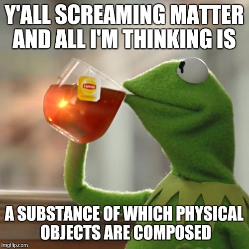 But That's None Of My Business Meme | Y'ALL SCREAMING MATTER AND ALL I'M THINKING IS; A SUBSTANCE OF WHICH PHYSICAL OBJECTS ARE COMPOSED | image tagged in memes,but thats none of my business,kermit the frog | made w/ Imgflip meme maker