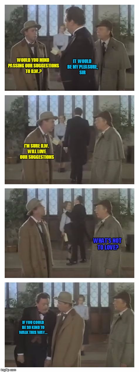 Private Eyes - Tim Conway and Don Knotts | IT  WOULD BE MY PLEASURE, SIR; WOULD YOU MIND PASSING OUR SUGGESTIONS TO D.W.? I'M SURE D.W. WILL LOVE OUR SUGGESTIONS; WHAT'S NOT TO LOVE? IF YOU COULD BE SO KIND TO WALK THIS  WAY... | image tagged in private eyes conway knotts,memes,just kidding,having fun | made w/ Imgflip meme maker