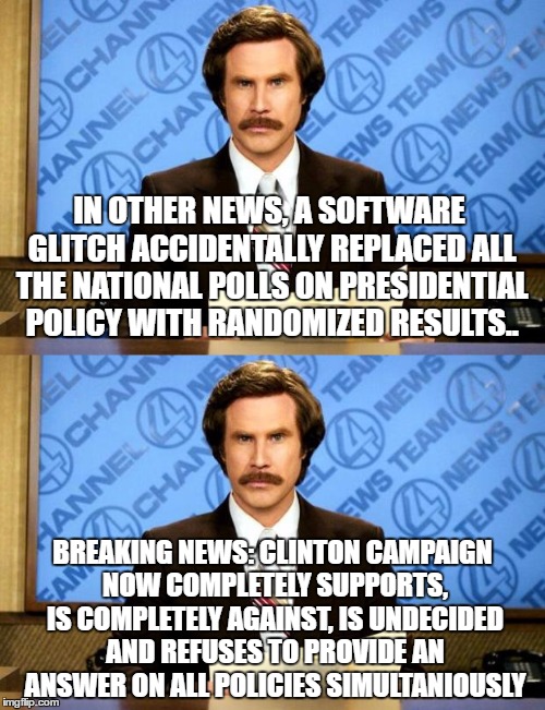 Breaking News | IN OTHER NEWS, A SOFTWARE GLITCH ACCIDENTALLY REPLACED ALL THE NATIONAL POLLS ON PRESIDENTIAL POLICY WITH RANDOMIZED RESULTS.. BREAKING NEWS: CLINTON CAMPAIGN NOW COMPLETELY SUPPORTS, IS COMPLETELY AGAINST, IS UNDECIDED AND REFUSES TO PROVIDE AN ANSWER ON ALL POLICIES SIMULTANIOUSLY | image tagged in breaking news,anchorman,anchorman news update | made w/ Imgflip meme maker