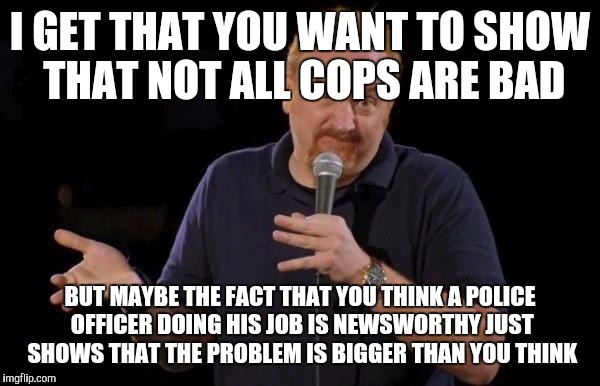 Professional conduct is a basic job requirement, not some big deal.  | I GET THAT YOU WANT TO SHOW THAT NOT ALL COPS ARE BAD; BUT MAYBE THE FACT THAT YOU THINK A POLICE OFFICER DOING HIS JOB IS NEWSWORTHY JUST SHOWS THAT THE PROBLEM IS BIGGER THAN YOU THINK | image tagged in louis ck but maybe,memes | made w/ Imgflip meme maker