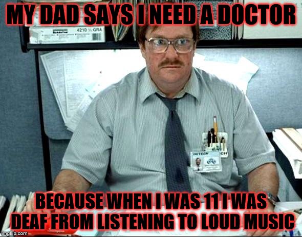 I Was Told There Would Be | MY DAD SAYS I NEED A DOCTOR; BECAUSE WHEN I WAS 11 I WAS DEAF FROM LISTENING TO LOUD MUSIC | image tagged in memes,i was told there would be | made w/ Imgflip meme maker