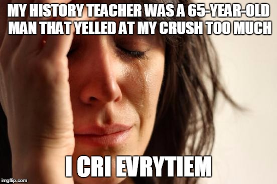 First World Problems Meme | MY HISTORY TEACHER WAS A 65-YEAR-OLD MAN THAT YELLED AT MY CRUSH TOO MUCH; I CRI EVRYTIEM | image tagged in memes,first world problems | made w/ Imgflip meme maker