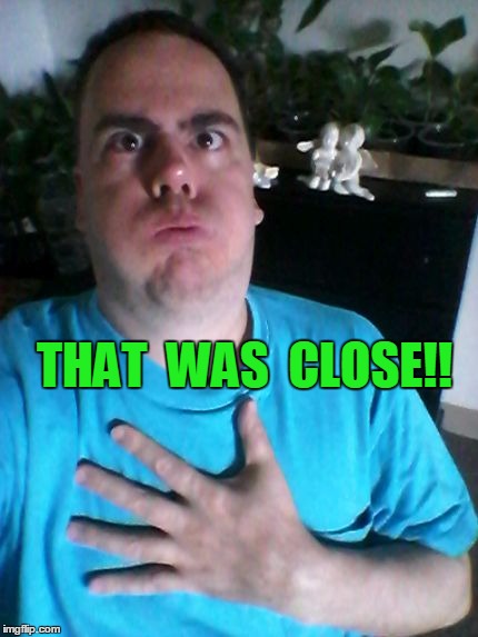 that was close! | THAT  WAS  CLOSE!! | image tagged in that was close | made w/ Imgflip meme maker