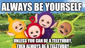 Teletubbies  | ALWAYS BE YOURSELF; UNLESS YOU CAN BE A TELETUBBY, THEN ALWAYS BE A TELETUBBY | image tagged in teletubbies | made w/ Imgflip meme maker