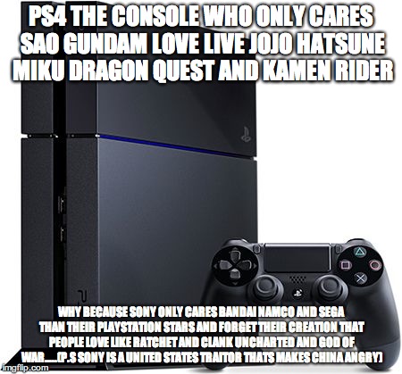 Ps4 | PS4 THE CONSOLE WHO ONLY CARES SAO GUNDAM LOVE LIVE JOJO HATSUNE MIKU DRAGON QUEST AND KAMEN RIDER; WHY BECAUSE SONY ONLY CARES BANDAI NAMCO AND SEGA THAN THEIR PLAYSTATION STARS AND FORGET THEIR CREATION THAT PEOPLE LOVE LIKE RATCHET AND CLANK UNCHARTED AND GOD OF WAR…..(P.S SONY IS A UNITED STATES TRAITOR THATS MAKES CHINA ANGRY) | image tagged in ps4 | made w/ Imgflip meme maker