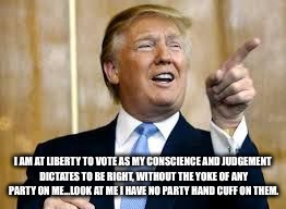 Trump for President! | I AM AT LIBERTY TO VOTE AS MY CONSCIENCE AND JUDGEMENT DICTATES TO BE RIGHT, WITHOUT THE YOKE OF ANY PARTY ON ME...LOOK AT ME I HAVE NO PARTY HAND CUFF ON THEM. | image tagged in trump for president | made w/ Imgflip meme maker