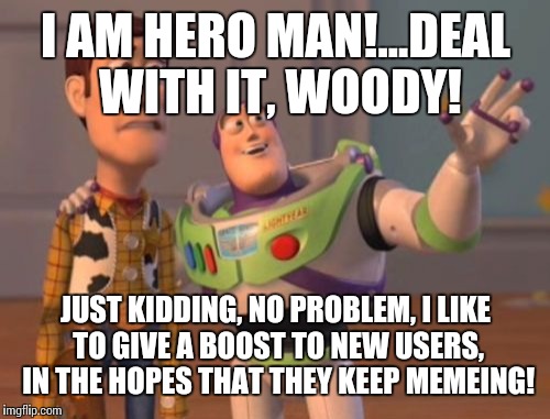 X, X Everywhere Meme | I AM HERO MAN!...DEAL WITH IT, WOODY! JUST KIDDING, NO PROBLEM, I LIKE TO GIVE A BOOST TO NEW USERS, IN THE HOPES THAT THEY KEEP MEMEING! | image tagged in memes,x x everywhere | made w/ Imgflip meme maker