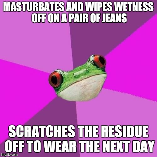 Foul Bachelorette Frog Meme | MASTURBATES AND WIPES WETNESS OFF ON A PAIR OF JEANS; SCRATCHES THE RESIDUE OFF TO WEAR THE NEXT DAY | image tagged in memes,foul bachelorette frog,AdviceAnimals | made w/ Imgflip meme maker
