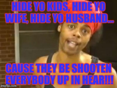 Hide Yo Kids Hide Yo Wife Meme | HIDE YO KIDS, HIDE YO WIFE, HIDE YO HUSBAND... CAUSE THEY BE SHOOTEN EVERYBODY UP IN HEAR!!! | image tagged in memes,hide yo kids hide yo wife | made w/ Imgflip meme maker