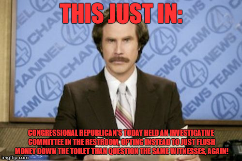 Ron Burgundy Meme | THIS JUST IN:; CONGRESSIONAL REPUBLICAN'S TODAY HELD AN INVESTIGATIVE COMMITTEE IN THE RESTROOM, OPTING INSTEAD TO JUST FLUSH MONEY DOWN THE TOILET THAN QUESTION THE SAME WITNESSES, AGAIN! | image tagged in memes,ron burgundy | made w/ Imgflip meme maker
