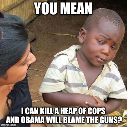 Third World Skeptical Kid | YOU MEAN; I CAN KILL A HEAP OF COPS AND OBAMA WILL BLAME THE GUNS? | image tagged in memes,third world skeptical kid | made w/ Imgflip meme maker