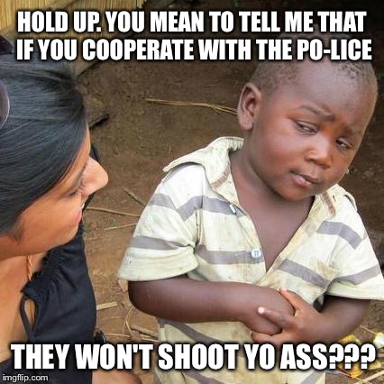 Police ain't all bad | HOLD UP. YOU MEAN TO TELL ME THAT IF YOU COOPERATE WITH THE PO-LICE; THEY WON'T SHOOT YO ASS??? | image tagged in memes,third world skeptical kid,police,law and order,racism | made w/ Imgflip meme maker