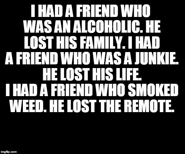 I HAD A FRIEND WHO WAS AN ALCOHOLIC. HE LOST HIS FAMILY. I HAD A FRIEND WHO WAS A JUNKIE. HE LOST HIS LIFE. I HAD A FRIEND WHO SMOKED WEED. HE LOST THE REMOTE. | image tagged in weed,legalize weed | made w/ Imgflip meme maker