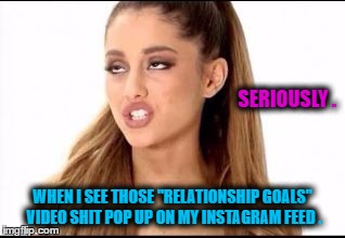 ariana grande | SERIOUSLY . WHEN I SEE THOSE "RELATIONSHIP GOALS" VIDEO SHIT POP UP ON MY INSTAGRAM FEED . | image tagged in ariana grande | made w/ Imgflip meme maker