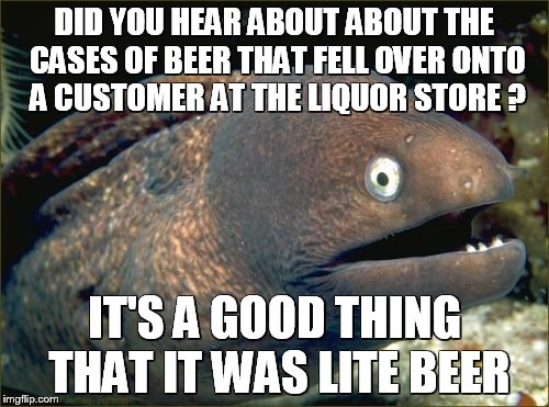 Bad Joke Eel | DID YOU HEAR ABOUT ABOUT THE CASES OF BEER THAT FELL OVER ONTO A CUSTOMER AT THE LIQUOR STORE ? IT'S A GOOD THING THAT IT WAS LITE BEER | image tagged in memes,bad joke eel | made w/ Imgflip meme maker