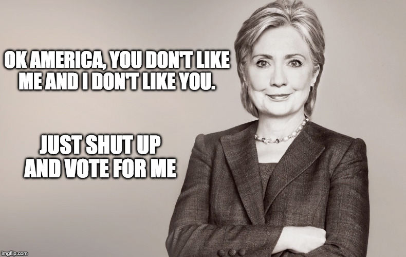 Hillary Clinton's new ad campaign  | OK AMERICA, YOU DON'T LIKE ME AND I DON'T LIKE YOU. JUST SHUT UP AND VOTE FOR ME | image tagged in hillary clinton,trump,election,america,democrats,republican | made w/ Imgflip meme maker