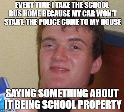 "High" School Senior | EVERY TIME I TAKE THE SCHOOL BUS HOME BECAUSE MY CAR WON'T START. THE POLICE COME TO MY HOUSE; SAYING SOMETHING ABOUT IT BEING SCHOOL PROPERTY | image tagged in memes,10 guy | made w/ Imgflip meme maker