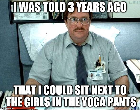 I Was Told There Would Be Meme | I WAS TOLD 3 YEARS AGO; THAT I COULD SIT NEXT TO THE GIRLS IN THE YOGA PANTS | image tagged in memes,i was told there would be | made w/ Imgflip meme maker