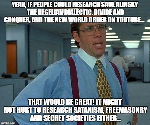 That Would Be Great Meme | YEAH, IF PEOPLE COULD RESEARCH SAUL ALINSKY THE HEGELIAN DIALECTIC, DIVIDE AND CONQUER, AND THE NEW WORLD ORDER ON YOUTUBE... THAT WOULD BE GREAT! IT MIGHT NOT HURT TO RESEARCH SATANISM, FREEMASONRY AND SECRET SOCIETIES EITHER... | image tagged in memes,that would be great | made w/ Imgflip meme maker