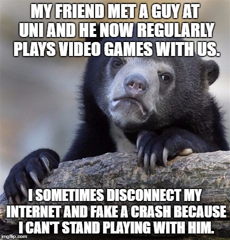 Confession Bear Meme | MY FRIEND MET A GUY AT UNI AND HE NOW REGULARLY PLAYS VIDEO GAMES WITH US. I SOMETIMES DISCONNECT MY INTERNET AND FAKE A CRASH BECAUSE I CAN'T STAND PLAYING WITH HIM. | image tagged in memes,confession bear,AdviceAnimals | made w/ Imgflip meme maker