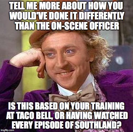Creepy Condescending Wonka Meme | TELL ME MORE ABOUT HOW YOU WOULD'VE DONE IT DIFFERENTLY THAN THE ON-SCENE OFFICER; IS THIS BASED ON YOUR TRAINING AT TACO BELL, OR HAVING WATCHED EVERY EPISODE OF SOUTHLAND? | image tagged in memes,creepy condescending wonka | made w/ Imgflip meme maker