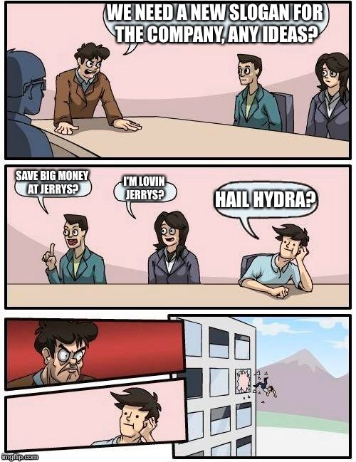 Boardroom Meeting Suggestion Meme | WE NEED A NEW SLOGAN FOR THE COMPANY, ANY IDEAS? SAVE BIG MONEY AT JERRYS? I'M LOVIN JERRYS? HAIL HYDRA? | image tagged in memes,boardroom meeting suggestion | made w/ Imgflip meme maker