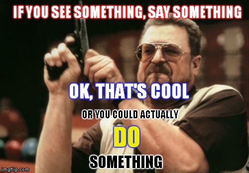 Do Something | IF YOU SEE SOMETHING, SAY SOMETHING; OK, THAT'S COOL; OR YOU COULD ACTUALLY; DO; SOMETHING | image tagged in memes,am i the only one around here,john goodman,see something say something,lock load,do something | made w/ Imgflip meme maker