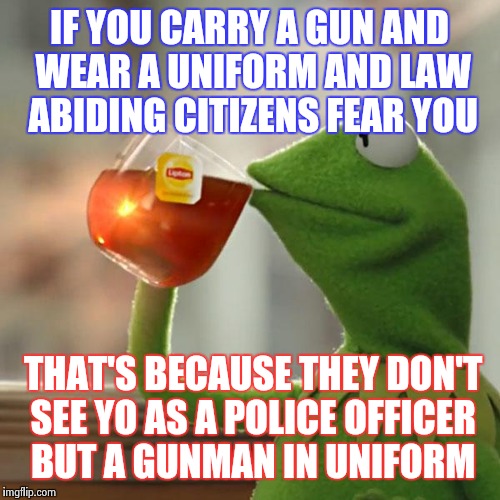 But That's None Of My Business Meme | IF YOU CARRY A GUN AND WEAR A UNIFORM AND LAW ABIDING CITIZENS FEAR YOU; THAT'S BECAUSE THEY DON'T SEE YO AS A POLICE OFFICER BUT A GUNMAN IN UNIFORM | image tagged in memes,but thats none of my business,kermit the frog | made w/ Imgflip meme maker