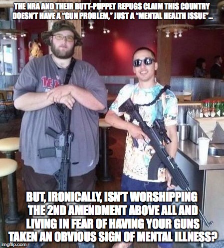 Ammosexuality IS a mental illness! | THE NRA AND THEIR BUTT-PUPPET REPUGS CLAIM THIS COUNTRY DOESN’T HAVE A “GUN PROBLEM,” JUST A “MENTAL HEALTH ISSUE”... BUT, IRONICALLY, ISN’T WORSHIPPING THE 2ND AMENDMENT ABOVE ALL AND LIVING IN FEAR OF HAVING YOUR GUNS TAKEN AN OBVIOUS SIGN OF MENTAL ILLNESS? | image tagged in guns,gun control,2nd amendment,mental illness | made w/ Imgflip meme maker