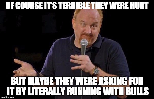 Louis ck but maybe | OF COURSE IT'S TERRIBLE THEY WERE HURT; BUT MAYBE THEY WERE ASKING FOR IT BY LITERALLY RUNNING WITH BULLS | image tagged in louis ck but maybe,AdviceAnimals | made w/ Imgflip meme maker