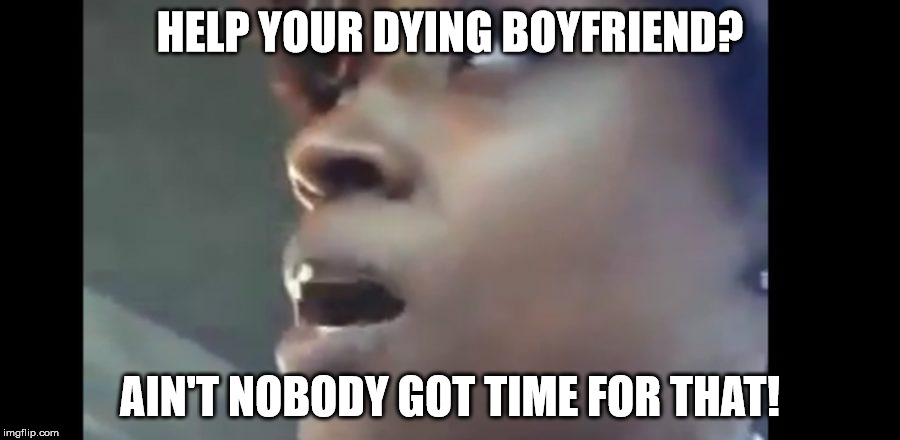 HELP YOUR DYING BOYFRIEND? AIN'T NOBODY GOT TIME FOR THAT! | image tagged in memes | made w/ Imgflip meme maker