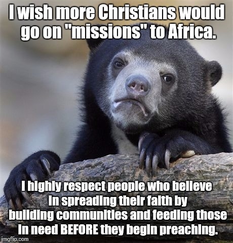 I think that's what that Jesus guy was on about when he said things like "feed the hungry" and "build it and they will come" | I wish more Christians would go on "missions" to Africa. I highly respect people who believe in spreading their faith by building communities and feeding those in need BEFORE they begin preaching. | image tagged in memes,confession bear,religion,christianity,africa | made w/ Imgflip meme maker