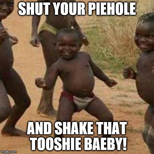 Third World Success Kid Meme | SHUT YOUR PIEHOLE; AND SHAKE THAT TOOSHIE BAEBY! | image tagged in memes,third world success kid | made w/ Imgflip meme maker