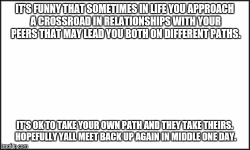 plain white | IT'S FUNNY THAT SOMETIMES IN LIFE YOU APPROACH A CROSSROAD IN RELATIONSHIPS WITH YOUR PEERS THAT MAY LEAD YOU BOTH ON DIFFERENT PATHS. IT'S OK TO TAKE YOUR OWN PATH AND THEY TAKE THEIRS. HOPEFULLY YALL MEET BACK UP AGAIN IN MIDDLE ONE DAY. | image tagged in plain white | made w/ Imgflip meme maker
