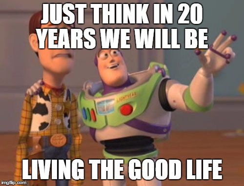 X, X Everywhere Meme | JUST THINK IN 20 YEARS
WE WILL BE; LIVING THE GOOD LIFE | image tagged in memes,x x everywhere | made w/ Imgflip meme maker