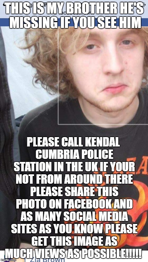 THIS IS MY BROTHER HE'S MISSING IF YOU SEE HIM; PLEASE CALL KENDAL CUMBRIA POLICE STATION IN THE UK IF YOUR NOT FROM AROUND THERE PLEASE SHARE THIS PHOTO ON FACEBOOK AND AS MANY SOCIAL MEDIA SITES AS YOU KNOW PLEASE GET THIS IMAGE AS MUCH VIEWS AS POSSIBLE!!!!! | image tagged in help,news,unknown,person,missing,memes | made w/ Imgflip meme maker